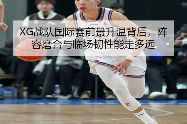 XG战队国际赛前景升温背后，阵容磨合与临场韧性能走多远