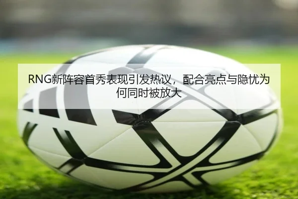 RNG新阵容首秀表现引发热议，配合亮点与隐忧为何同时被放大